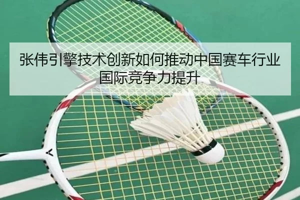 张伟引擎技术创新如何推动中国赛车行业国际竞争力提升